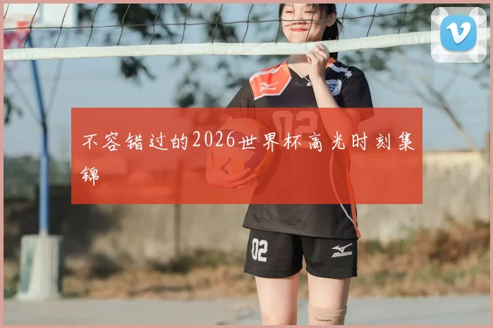 不容错过的2026世界杯高光时刻集锦