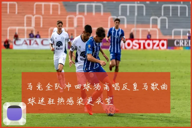 马竞全队冲回球场高唱反皇马歌曲 球迷狂热感染更衣室