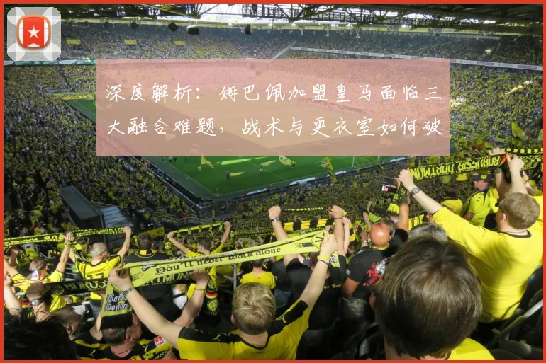 深度解析:姆巴佩加盟皇马面临三大融合难题,战术与更衣室如何破局?