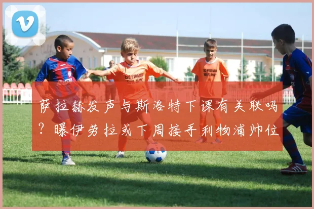 萨拉赫发声与斯洛特下课有关联吗？曝伊劳拉或下周接手利物浦帅位