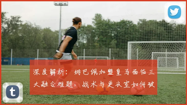 深度解析：姆巴佩加盟皇马面临三大融合难题，战术与更衣室如何破局？
