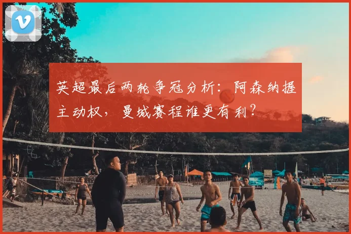 英超最后两轮争冠分析：阿森纳握主动权，曼城赛程谁更有利？