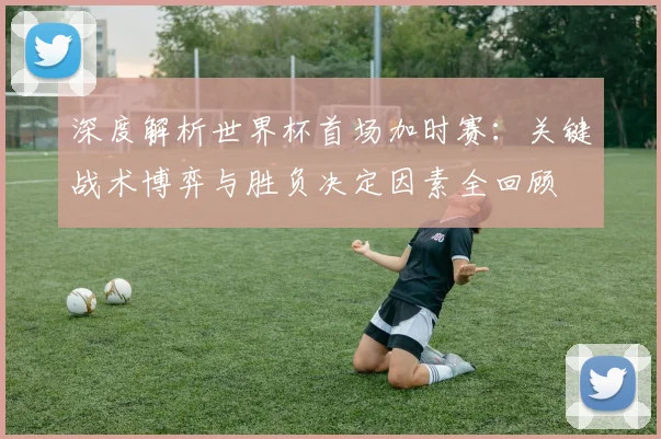 深度解析世界杯首场加时赛:关键战术博弈与胜负决定因素全回顾