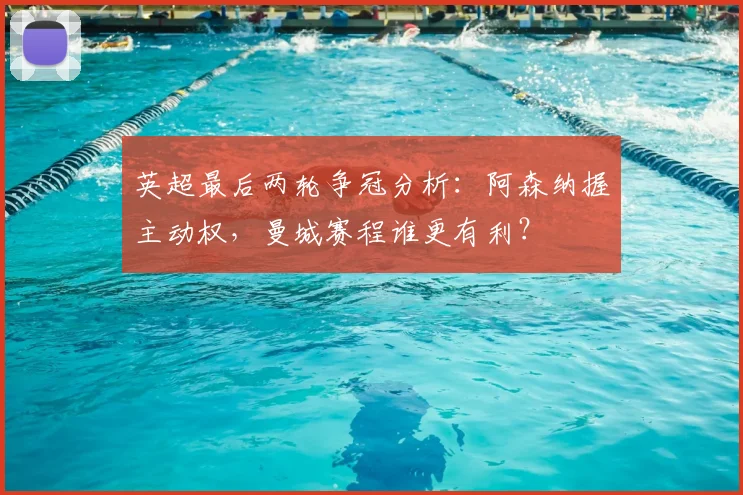 英超最后两轮争冠分析：阿森纳握主动权，曼城赛程谁更有利？
